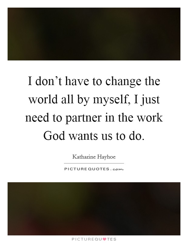I don't have to change the world all by myself, I just need to partner in the work God wants us to do. Picture Quote #1