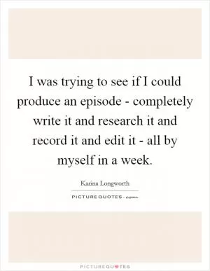 I was trying to see if I could produce an episode - completely write it and research it and record it and edit it - all by myself in a week Picture Quote #1