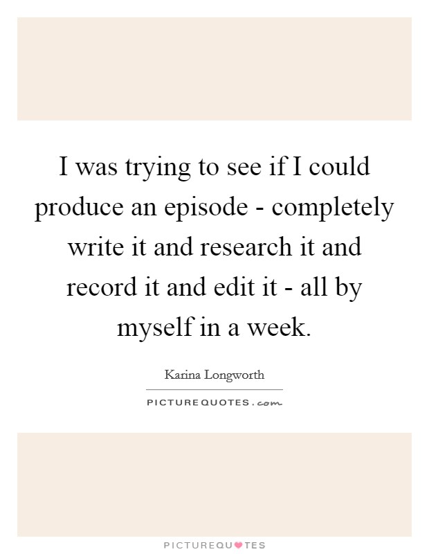 I was trying to see if I could produce an episode - completely write it and research it and record it and edit it - all by myself in a week. Picture Quote #1