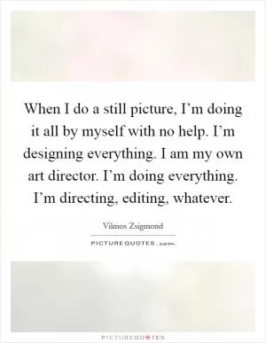 When I do a still picture, I’m doing it all by myself with no help. I’m designing everything. I am my own art director. I’m doing everything. I’m directing, editing, whatever Picture Quote #1