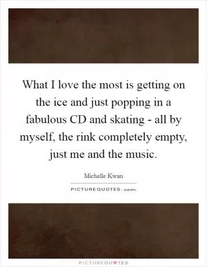 What I love the most is getting on the ice and just popping in a fabulous CD and skating - all by myself, the rink completely empty, just me and the music Picture Quote #1