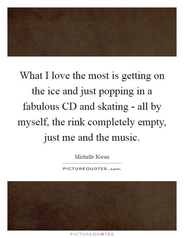 What I love the most is getting on the ice and just popping in a fabulous CD and skating - all by myself, the rink completely empty, just me and the music. Picture Quote #1