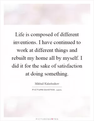 Life is composed of different inventions. I have continued to work at different things and rebuilt my home all by myself. I did it for the sake of satisfaction at doing something Picture Quote #1
