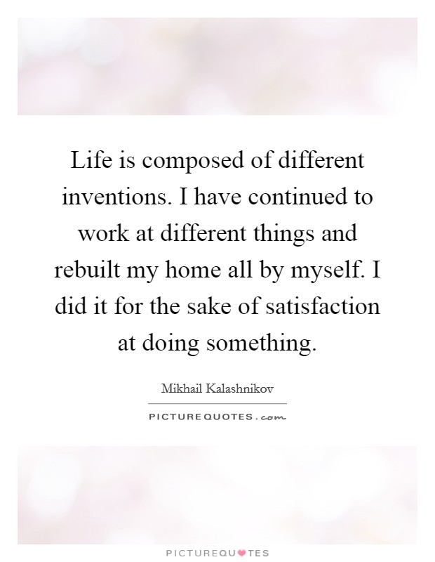 Life is composed of different inventions. I have continued to work at different things and rebuilt my home all by myself. I did it for the sake of satisfaction at doing something. Picture Quote #1
