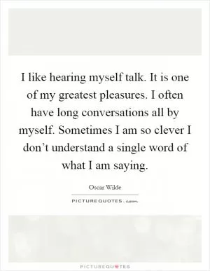 I like hearing myself talk. It is one of my greatest pleasures. I often have long conversations all by myself. Sometimes I am so clever I don’t understand a single word of what I am saying Picture Quote #1