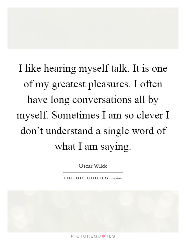 I like hearing myself talk. It is one of my greatest pleasures. I often have long conversations all by myself. Sometimes I am so clever I don't understand a single word of what I am saying. Picture Quote #1