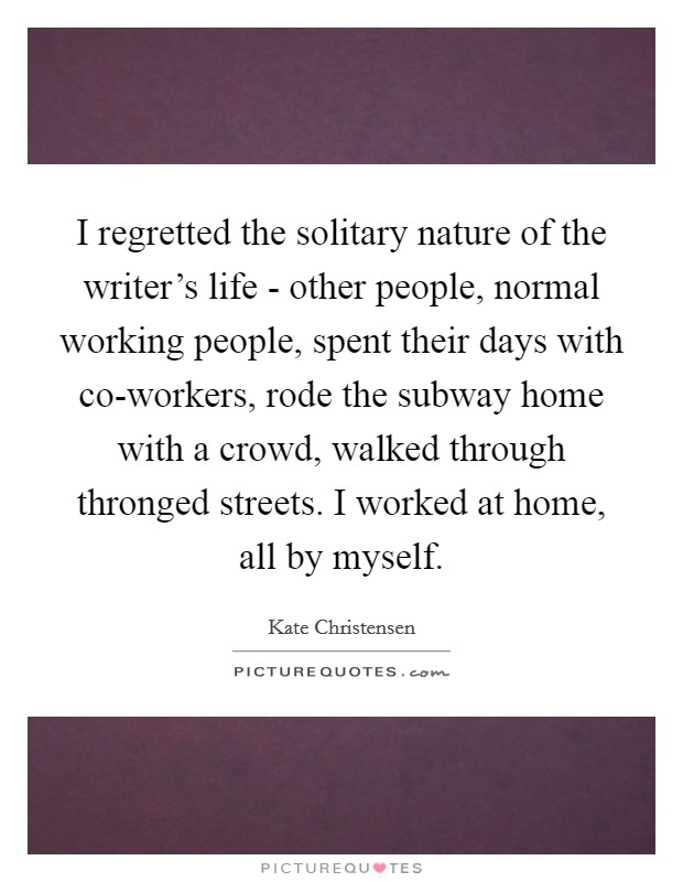 I regretted the solitary nature of the writer's life - other people, normal working people, spent their days with co-workers, rode the subway home with a crowd, walked through thronged streets. I worked at home, all by myself. Picture Quote #1