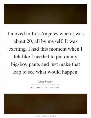 I moved to Los Angeles when I was about 20, all by myself. It was exciting. I had this moment when I felt like I needed to put on my big-boy pants and just make that leap to see what would happen Picture Quote #1