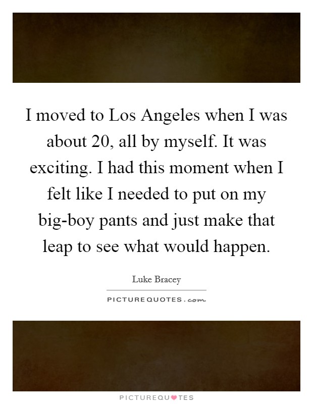 I moved to Los Angeles when I was about 20, all by myself. It was exciting. I had this moment when I felt like I needed to put on my big-boy pants and just make that leap to see what would happen. Picture Quote #1