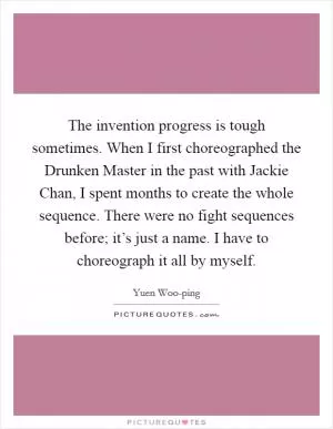 The invention progress is tough sometimes. When I first choreographed the Drunken Master in the past with Jackie Chan, I spent months to create the whole sequence. There were no fight sequences before; it’s just a name. I have to choreograph it all by myself Picture Quote #1