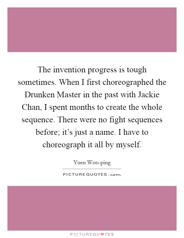 The invention progress is tough sometimes. When I first choreographed the Drunken Master in the past with Jackie Chan, I spent months to create the whole sequence. There were no fight sequences before; it's just a name. I have to choreograph it all by myself. Picture Quote #1