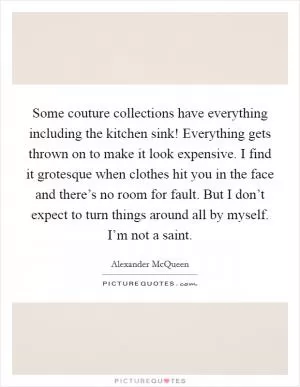 Some couture collections have everything including the kitchen sink! Everything gets thrown on to make it look expensive. I find it grotesque when clothes hit you in the face and there’s no room for fault. But I don’t expect to turn things around all by myself. I’m not a saint Picture Quote #1