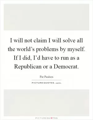 I will not claim I will solve all the world’s problems by myself. If I did, I’d have to run as a Republican or a Democrat Picture Quote #1