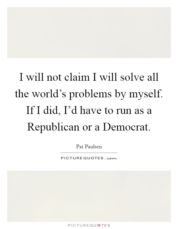 I will not claim I will solve all the world's problems by myself. If I did, I'd have to run as a Republican or a Democrat. Picture Quote #1