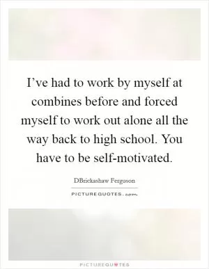 I’ve had to work by myself at combines before and forced myself to work out alone all the way back to high school. You have to be self-motivated Picture Quote #1