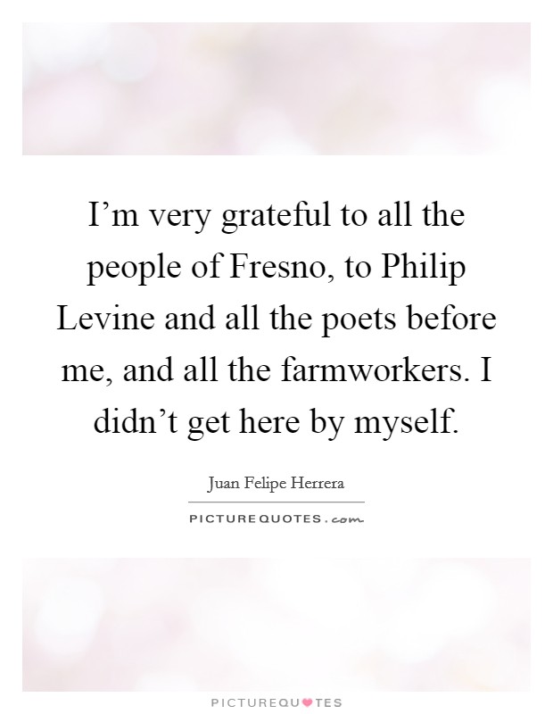 I'm very grateful to all the people of Fresno, to Philip Levine and all the poets before me, and all the farmworkers. I didn't get here by myself. Picture Quote #1