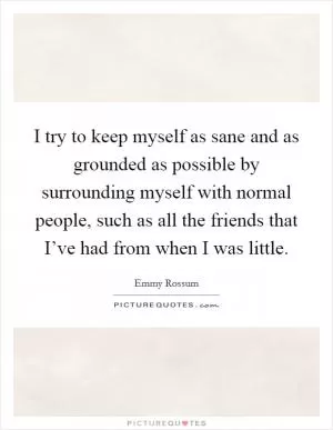 I try to keep myself as sane and as grounded as possible by surrounding myself with normal people, such as all the friends that I’ve had from when I was little Picture Quote #1