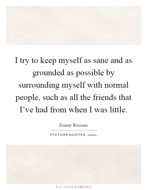 I try to keep myself as sane and as grounded as possible by surrounding myself with normal people, such as all the friends that I've had from when I was little. Picture Quote #1