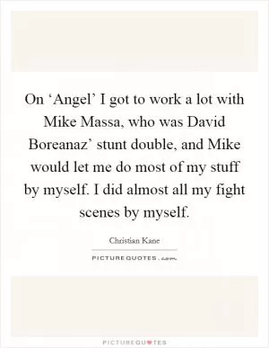 On ‘Angel’ I got to work a lot with Mike Massa, who was David Boreanaz’ stunt double, and Mike would let me do most of my stuff by myself. I did almost all my fight scenes by myself Picture Quote #1