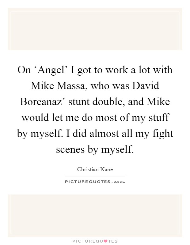On ‘Angel' I got to work a lot with Mike Massa, who was David Boreanaz' stunt double, and Mike would let me do most of my stuff by myself. I did almost all my fight scenes by myself. Picture Quote #1