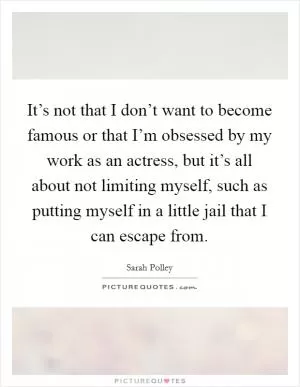 It’s not that I don’t want to become famous or that I’m obsessed by my work as an actress, but it’s all about not limiting myself, such as putting myself in a little jail that I can escape from Picture Quote #1