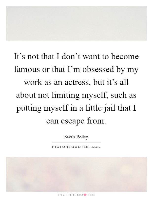 It's not that I don't want to become famous or that I'm obsessed by my work as an actress, but it's all about not limiting myself, such as putting myself in a little jail that I can escape from. Picture Quote #1