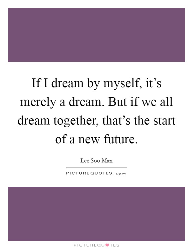 If I dream by myself, it's merely a dream. But if we all dream together, that's the start of a new future. Picture Quote #1