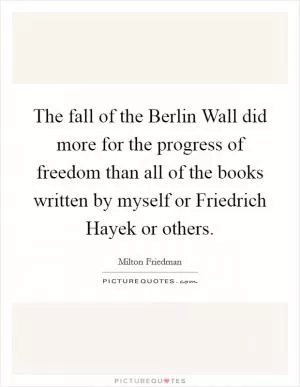 The fall of the Berlin Wall did more for the progress of freedom than all of the books written by myself or Friedrich Hayek or others Picture Quote #1