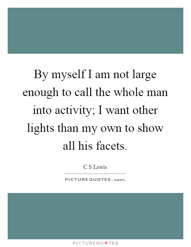 By myself I am not large enough to call the whole man into activity; I want other lights than my own to show all his facets. Picture Quote #1