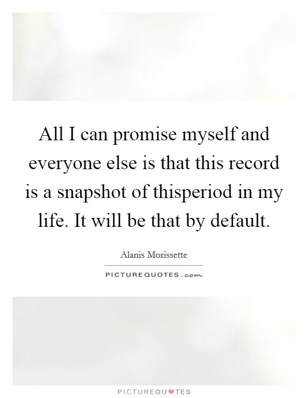 All I can promise myself and everyone else is that this record is a snapshot of thisperiod in my life. It will be that by default. Picture Quote #1