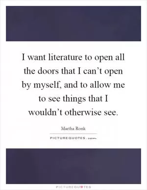 I want literature to open all the doors that I can’t open by myself, and to allow me to see things that I wouldn’t otherwise see Picture Quote #1