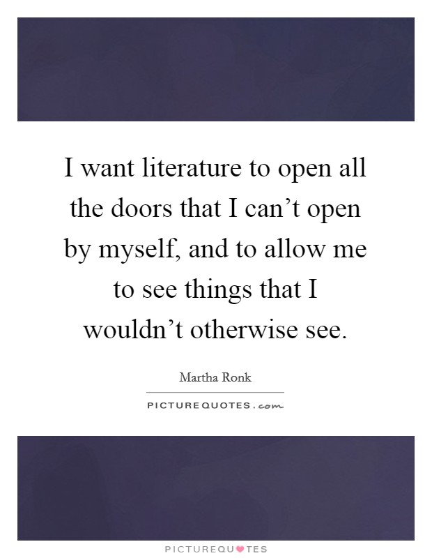 I want literature to open all the doors that I can't open by myself, and to allow me to see things that I wouldn't otherwise see. Picture Quote #1
