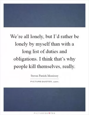 We’re all lonely, but I’d rather be lonely by myself than with a long list of duties and obligations. I think that’s why people kill themselves, really Picture Quote #1