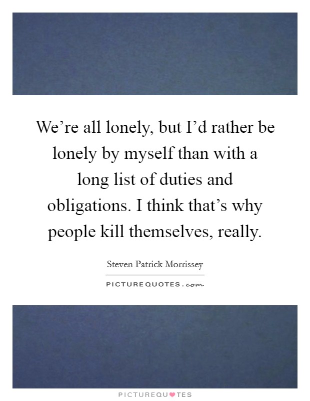 We're all lonely, but I'd rather be lonely by myself than with a long list of duties and obligations. I think that's why people kill themselves, really. Picture Quote #1