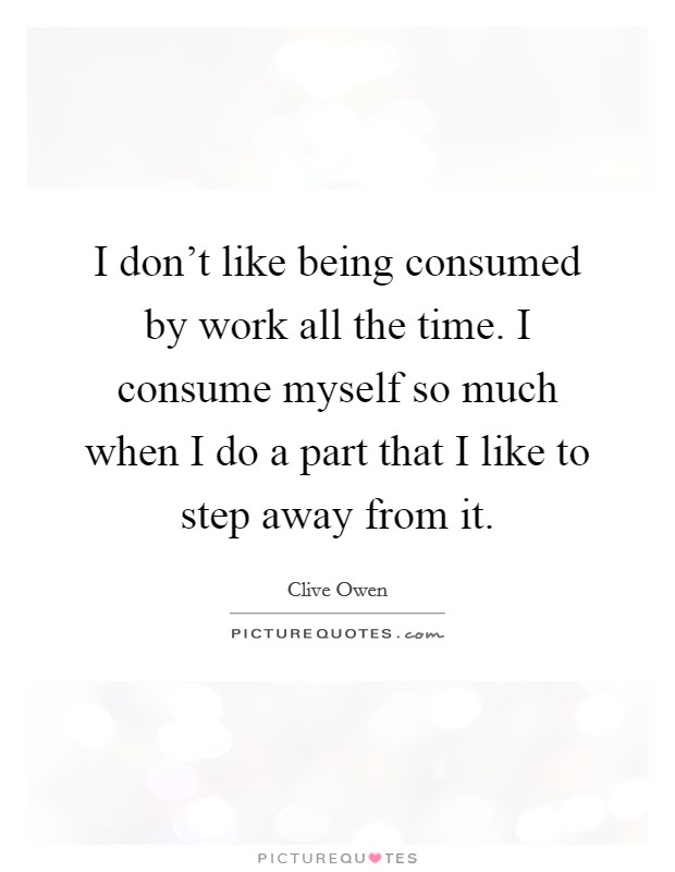 I don't like being consumed by work all the time. I consume myself so much when I do a part that I like to step away from it. Picture Quote #1