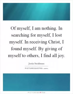 Of myself, I am nothing. In searching for myself, I lost myself. In receiving Christ, I found myself. By giving of myself to others, I find all joy Picture Quote #1