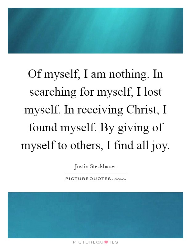 Of myself, I am nothing. In searching for myself, I lost myself. In receiving Christ, I found myself. By giving of myself to others, I find all joy. Picture Quote #1