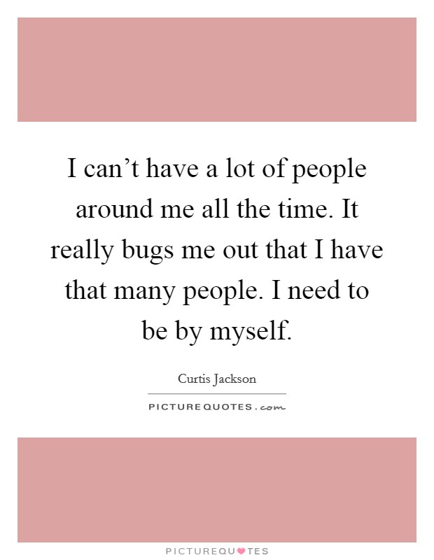 I can't have a lot of people around me all the time. It really bugs me out that I have that many people. I need to be by myself. Picture Quote #1