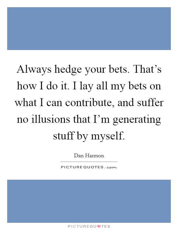 Always hedge your bets. That's how I do it. I lay all my bets on what I can contribute, and suffer no illusions that I'm generating stuff by myself. Picture Quote #1