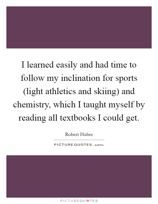 I learned easily and had time to follow my inclination for sports (light athletics and skiing) and chemistry, which I taught myself by reading all textbooks I could get. Picture Quote #1