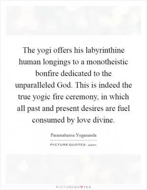 The yogi offers his labyrinthine human longings to a monotheistic bonfire dedicated to the unparalleled God. This is indeed the true yogic fire ceremony, in which all past and present desires are fuel consumed by love divine Picture Quote #1