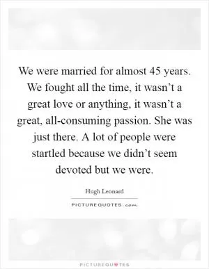 We were married for almost 45 years. We fought all the time, it wasn’t a great love or anything, it wasn’t a great, all-consuming passion. She was just there. A lot of people were startled because we didn’t seem devoted but we were Picture Quote #1