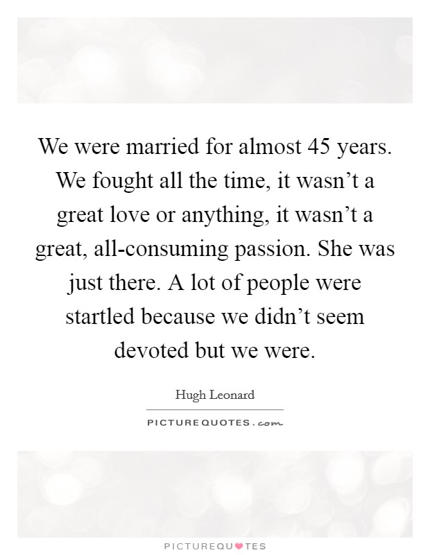 We were married for almost 45 years. We fought all the time, it wasn't a great love or anything, it wasn't a great, all-consuming passion. She was just there. A lot of people were startled because we didn't seem devoted but we were. Picture Quote #1