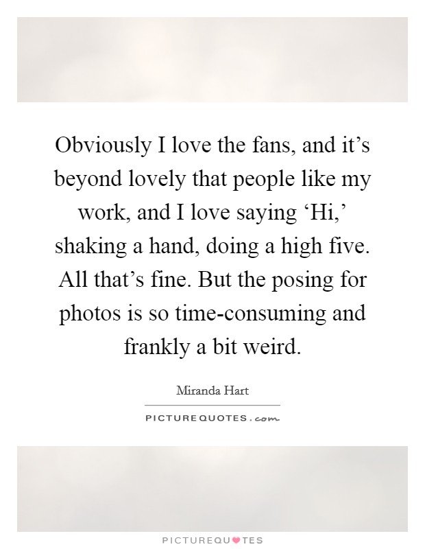 Obviously I love the fans, and it's beyond lovely that people like my work, and I love saying ‘Hi,' shaking a hand, doing a high five. All that's fine. But the posing for photos is so time-consuming and frankly a bit weird. Picture Quote #1