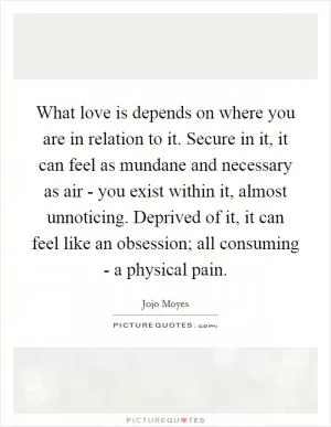 What love is depends on where you are in relation to it. Secure in it, it can feel as mundane and necessary as air - you exist within it, almost unnoticing. Deprived of it, it can feel like an obsession; all consuming - a physical pain Picture Quote #1