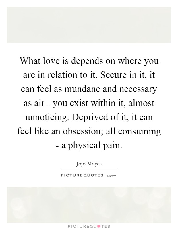 What love is depends on where you are in relation to it. Secure in it, it can feel as mundane and necessary as air - you exist within it, almost unnoticing. Deprived of it, it can feel like an obsession; all consuming - a physical pain. Picture Quote #1