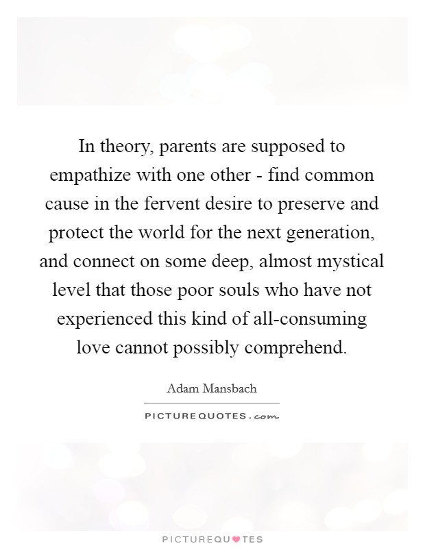 In theory, parents are supposed to empathize with one other - find common cause in the fervent desire to preserve and protect the world for the next generation, and connect on some deep, almost mystical level that those poor souls who have not experienced this kind of all-consuming love cannot possibly comprehend. Picture Quote #1