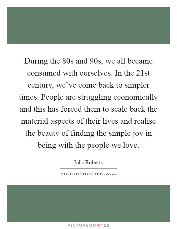 During the 80s and 90s, we all became consumed with ourselves. In the 21st century, we've come back to simpler times. People are struggling economically and this has forced them to scale back the material aspects of their lives and realise the beauty of finding the simple joy in being with the people we love. Picture Quote #1