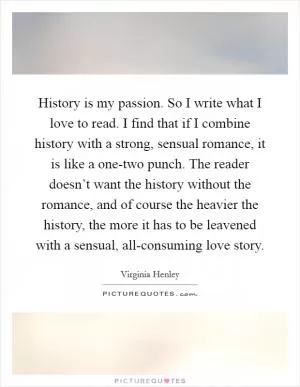 History is my passion. So I write what I love to read. I find that if I combine history with a strong, sensual romance, it is like a one-two punch. The reader doesn’t want the history without the romance, and of course the heavier the history, the more it has to be leavened with a sensual, all-consuming love story Picture Quote #1