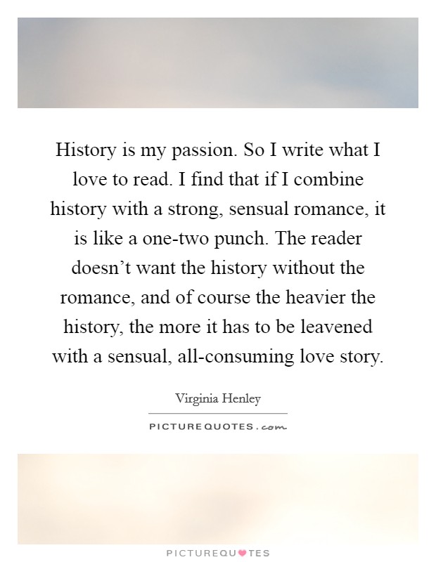 History is my passion. So I write what I love to read. I find that if I combine history with a strong, sensual romance, it is like a one-two punch. The reader doesn't want the history without the romance, and of course the heavier the history, the more it has to be leavened with a sensual, all-consuming love story. Picture Quote #1